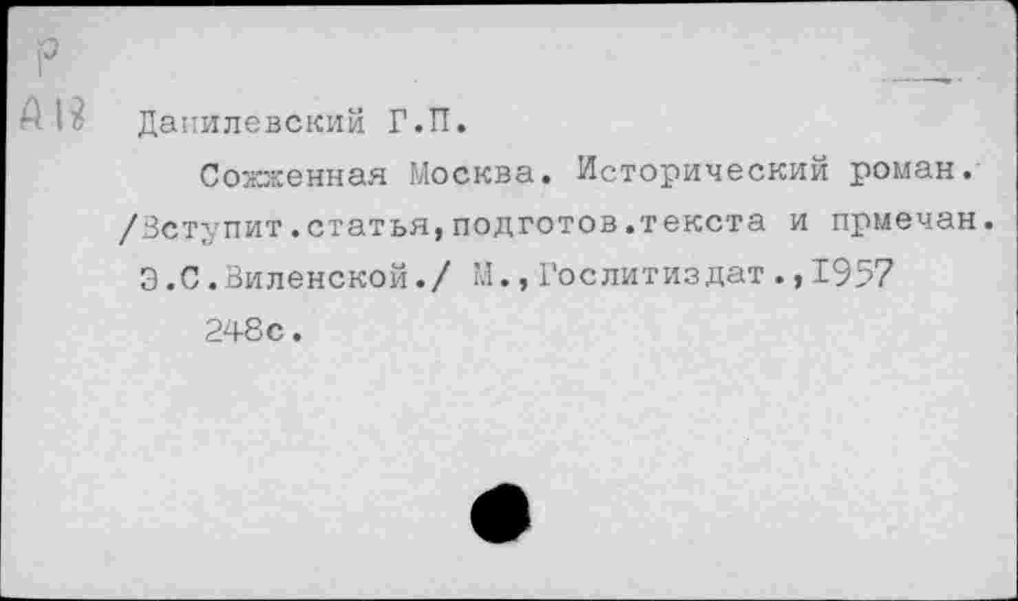 ﻿Данилевский Г.П.
Сожженная Москва. Исторический роман. /Вступит.статья,подготов.текста и прмечан.
3.С.Виленской./ М.,Гослитиздат.,1957
248с.